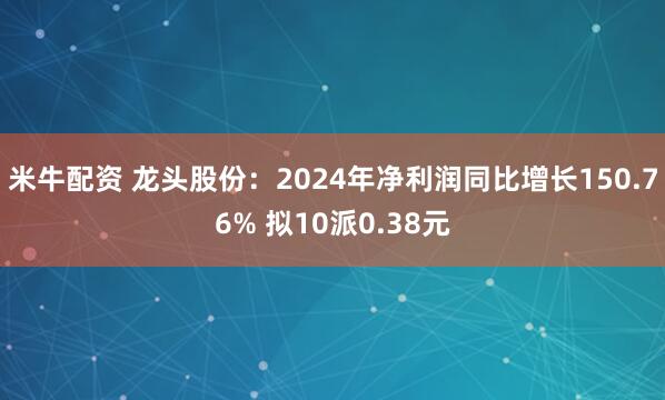米牛配资 龙头股份：2024年净利润同比增长150.76% 拟10派0.38元