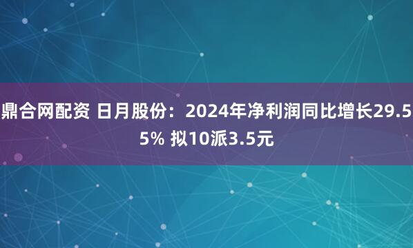 鼎合网配资 日月股份：2024年净利润同比增长29.55% 拟10派3.5元