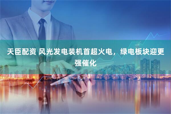 天臣配资 风光发电装机首超火电，绿电板块迎更强催化