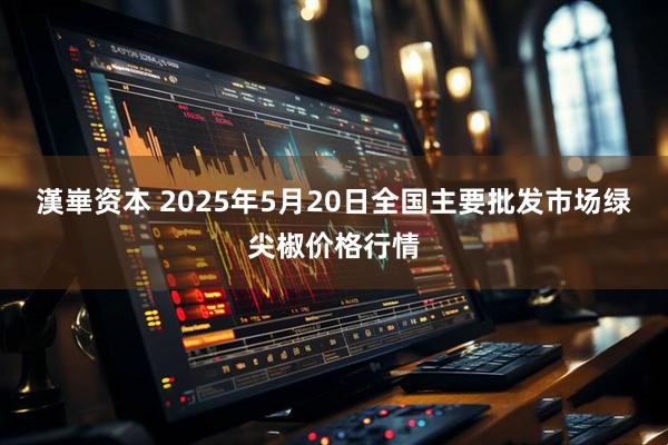漢崋资本 2025年5月20日全国主要批发市场绿尖椒价格行情