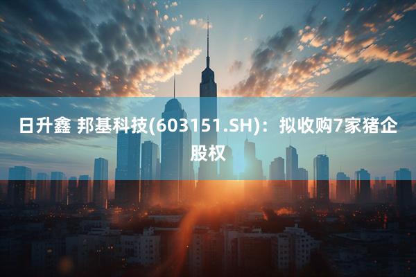 日升鑫 邦基科技(603151.SH)：拟收购7家猪企股权