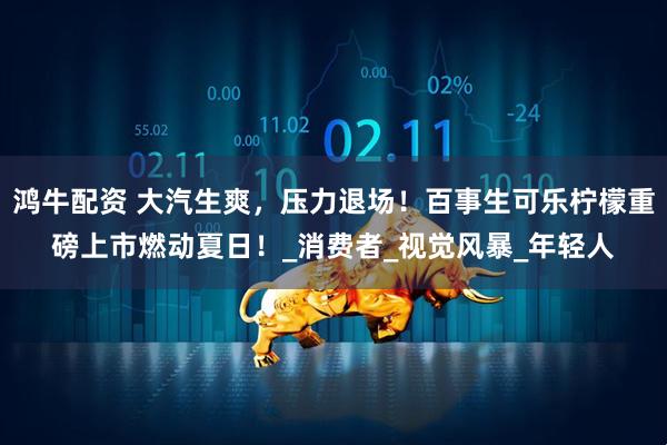 鸿牛配资 大汽生爽，压力退场！百事生可乐柠檬重磅上市燃动夏日！_消费者_视觉风暴_年轻人