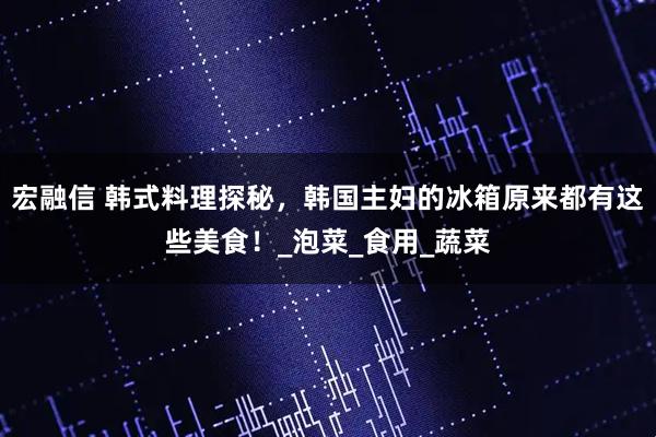 宏融信 韩式料理探秘，韩国主妇的冰箱原来都有这些美食！_泡菜_食用_蔬菜