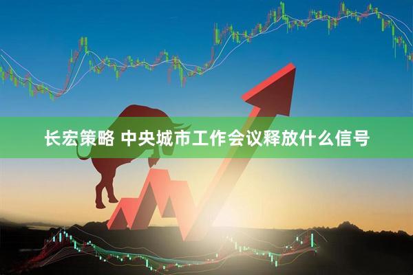 长宏策略 中央城市工作会议释放什么信号