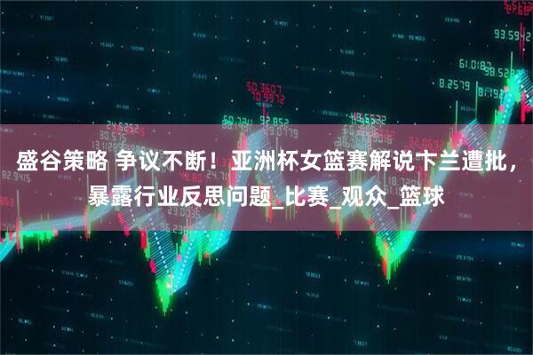 盛谷策略 争议不断！亚洲杯女篮赛解说卞兰遭批，暴露行业反思问题_比赛_观众_篮球