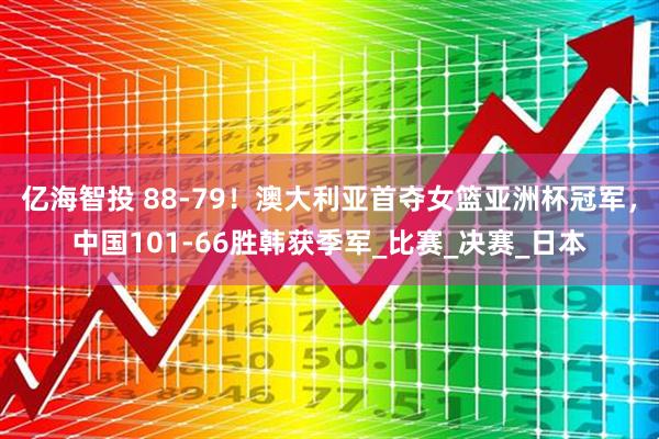 亿海智投 88-79！澳大利亚首夺女篮亚洲杯冠军，中国101-66胜韩获季军_比赛_决赛_日本