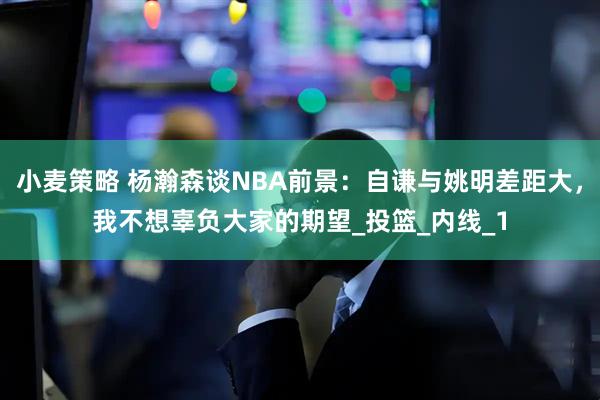 小麦策略 杨瀚森谈NBA前景：自谦与姚明差距大，我不想辜负大家的期望_投篮_内线_1