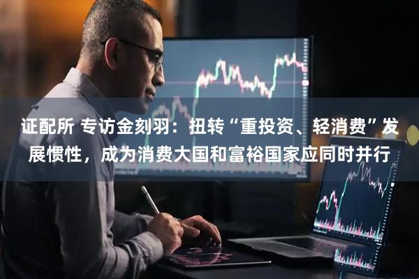 证配所 专访金刻羽：扭转“重投资、轻消费”发展惯性，成为消费大国和富裕国家应同时并行