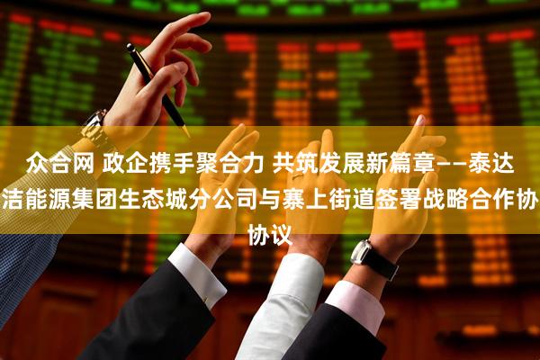 众合网 政企携手聚合力 共筑发展新篇章——泰达清洁能源集团生态城分公司与寨上街道签署战略合作协议