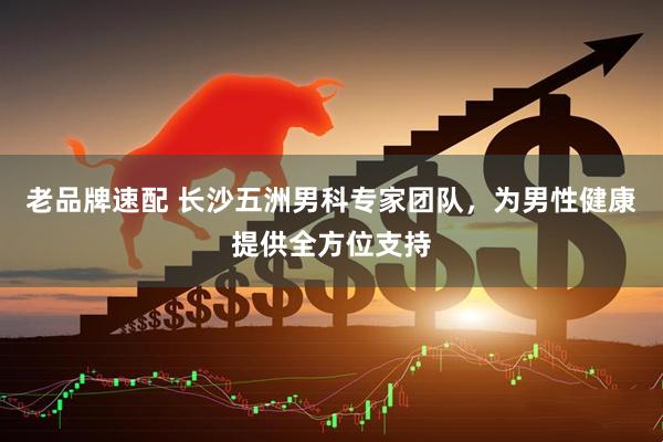 老品牌速配 长沙五洲男科专家团队，为男性健康提供全方位支持