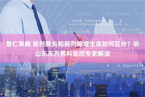 慧仁策略 前列腺炎和前列腺增生该如何区分？听山东东方男科医院专家解读