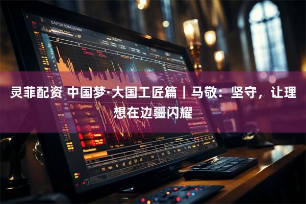 灵菲配资 中国梦·大国工匠篇｜马敬：坚守，让理想在边疆闪耀