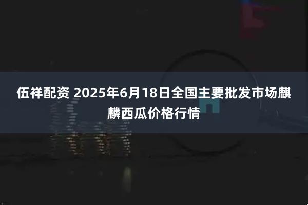 伍祥配资 2025年6月18日全国主要批发市场麒麟西瓜价格行情