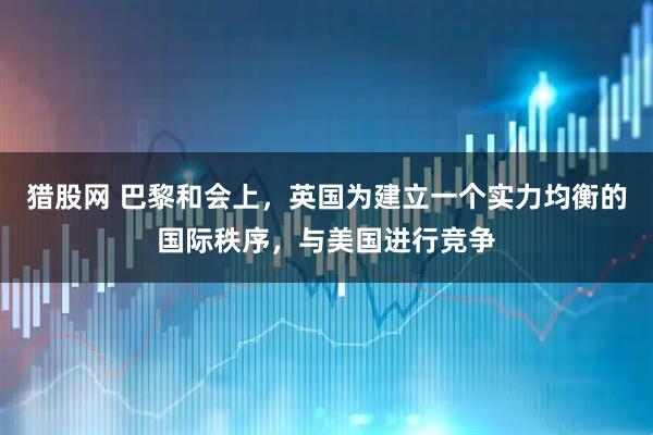 猎股网 巴黎和会上，英国为建立一个实力均衡的国际秩序，与美国进行竞争