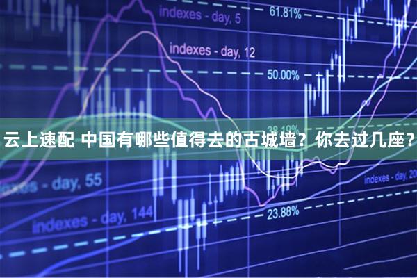 云上速配 中国有哪些值得去的古城墙？你去过几座？